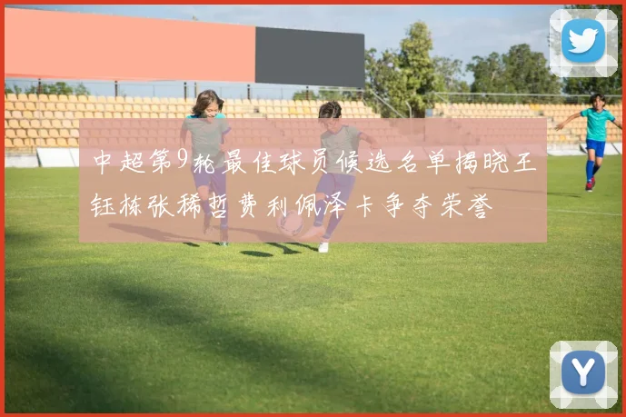 中超第9轮最佳球员候选名单揭晓王钰栋张稀哲费利佩泽卡争夺荣誉