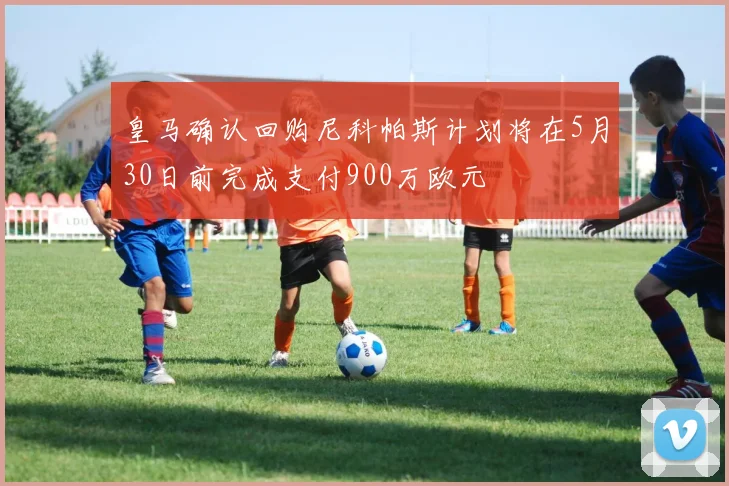 皇马确认回购尼科帕斯计划将在5月30日前完成支付900万欧元
