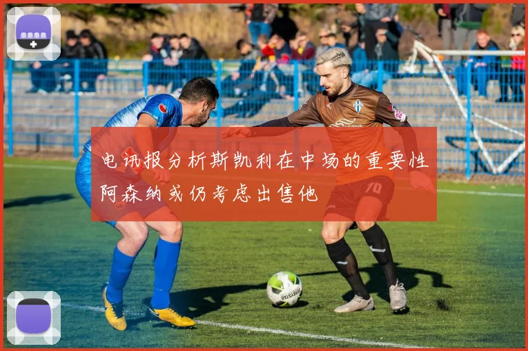 电讯报分析斯凯利在中场的重要性阿森纳或仍考虑出售他
