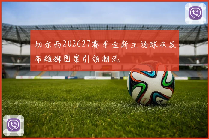 切尔西202627赛季全新主场球衣发布雄狮图案引领潮流