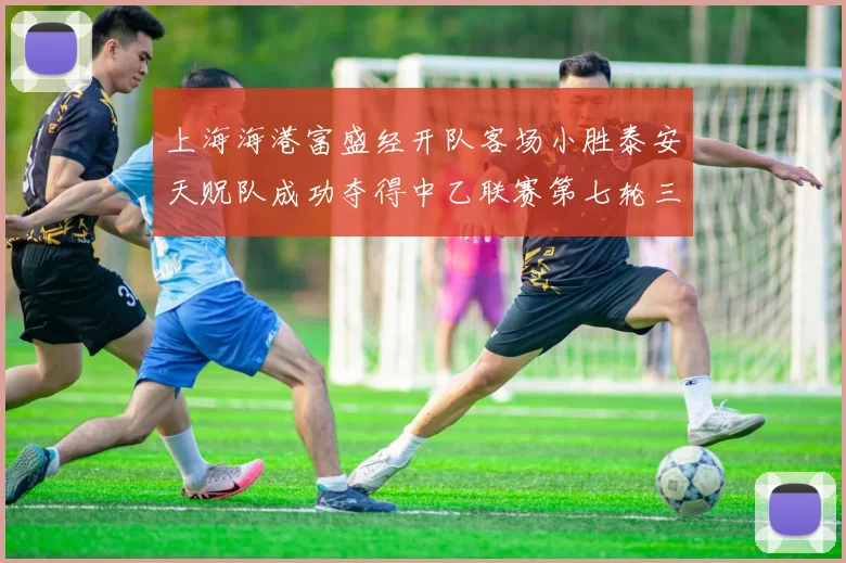 上海海港富盛经开队客场小胜泰安天贶队成功夺得中乙联赛第七轮三分