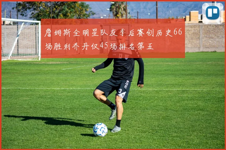 詹姆斯全明星队友季后赛创历史66场胜利乔丹仅45场排名第五