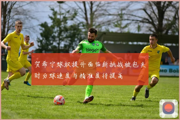 贺希宁球权提升面临新挑战被包夹时分球速度与精准度待提高